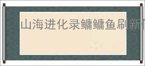 山海进化录鳙鳙鱼刷新位置一览,山海进化录鳙鳙鱼怎么进化