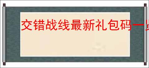 交错战线最新礼包码一览,交错战线最新福利兑换码