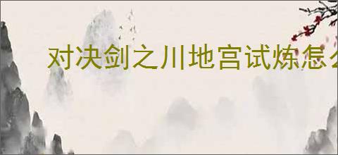 对决剑之川地宫试炼怎么过,对决剑之川地宫试炼技巧指南