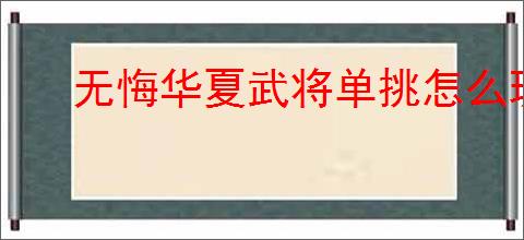 无悔华夏武将单挑怎么玩,无悔华夏武将单挑玩法攻略