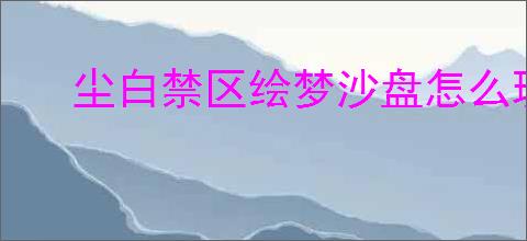 尘白禁区绘梦沙盘怎么玩,尘白禁区绘梦沙盘玩法机制