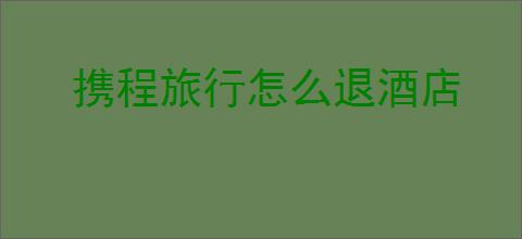 携程旅行怎么退酒店