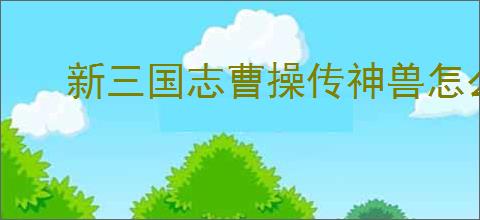 新三国志曹操传神兽怎么玩,新三国志曹操传神兽系统机制一览