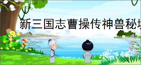 新三国志曹操传神兽秘境机制一览,新三国志曹操传神兽秘境玩法攻略
