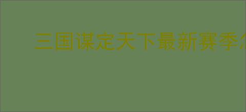 三国谋定天下最新赛季怎么配队,三国谋定天下新赛季主城搭配攻略