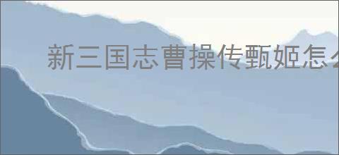 新三国志曹操传甄姬怎么玩,新三国志曹操传甄姬搭配推荐
