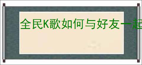 全民K歌如何与好友一起合唱