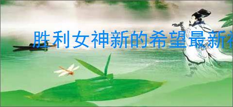 胜利女神新的希望最新福利码,胜利女神新的希望最新兑换码一览