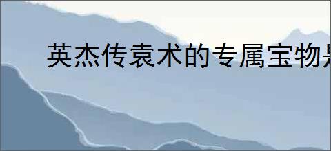 英杰传袁术的专属宝物是什么,英杰传袁术及与传国玉玺介绍说明